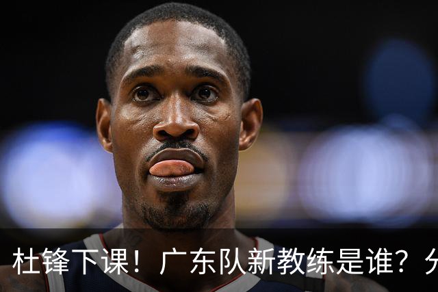 杜锋下课！广东队新教练是谁？分析3选1