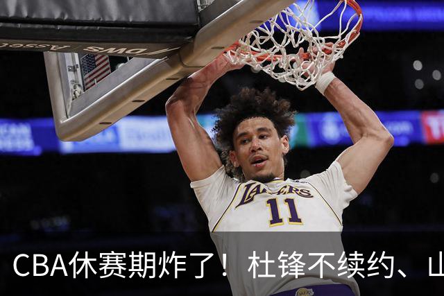 CBA休赛期炸了！杜锋不续约、山东抢王岚嵚、潘江下课？三颗雷同一周爆
